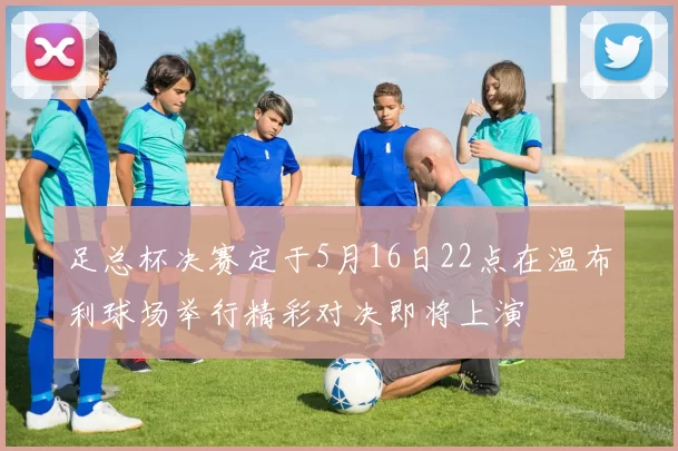 足总杯决赛定于5月16日22点在温布利球场举行精彩对决即将上演
