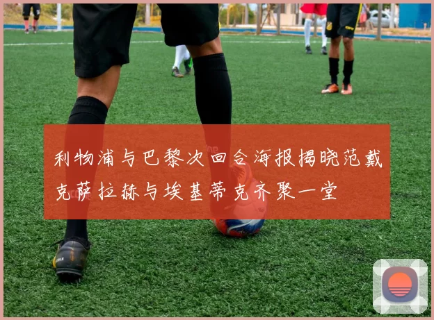 利物浦与巴黎次回合海报揭晓范戴克萨拉赫与埃基蒂克齐聚一堂