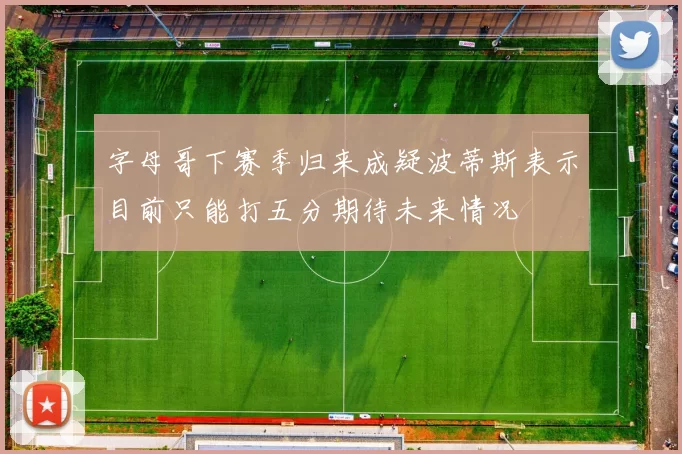 字母哥下赛季归来成疑波蒂斯表示目前只能打五分期待未来情况