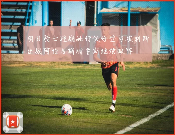 明日骑士迎战独行侠哈登与埃利斯出战阿伦与斯特鲁斯继续缺阵