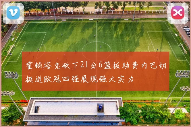 霍顿塔克砍下21分6篮板助费内巴切挺进欧冠四强展现强大实力