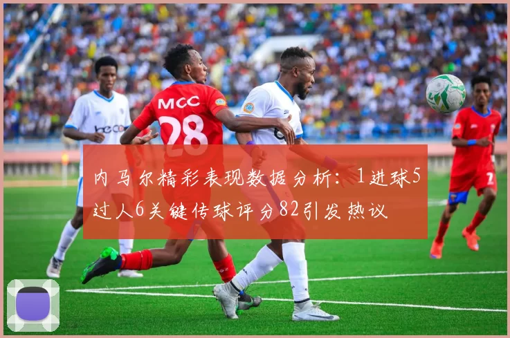 内马尔精彩表现数据分析：1进球5过人6关键传球评分82引发热议