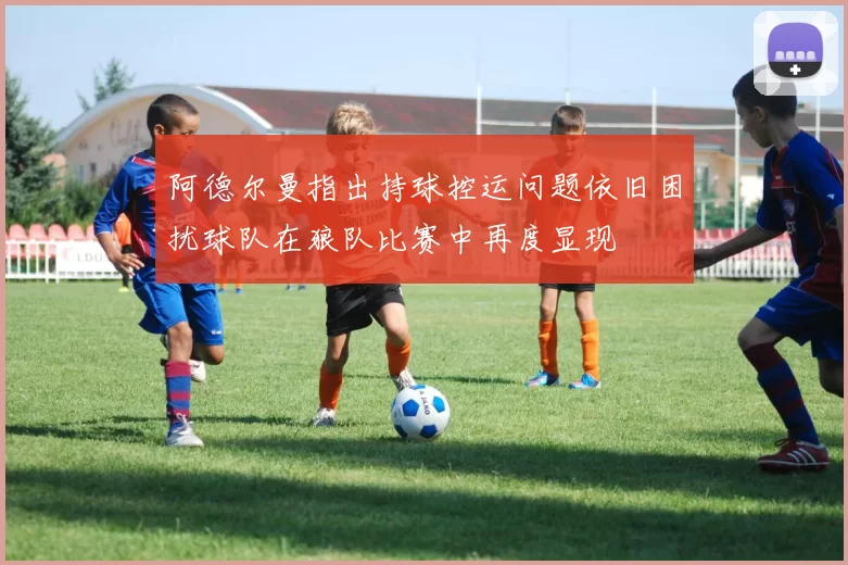 阿德尔曼指出持球控运问题依旧困扰球队在狼队比赛中再度显现