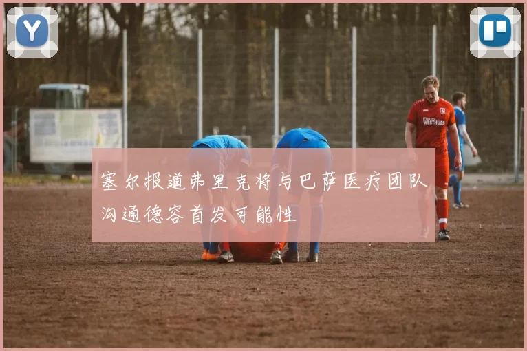 塞尔报道弗里克将与巴萨医疗团队沟通德容首发可能性