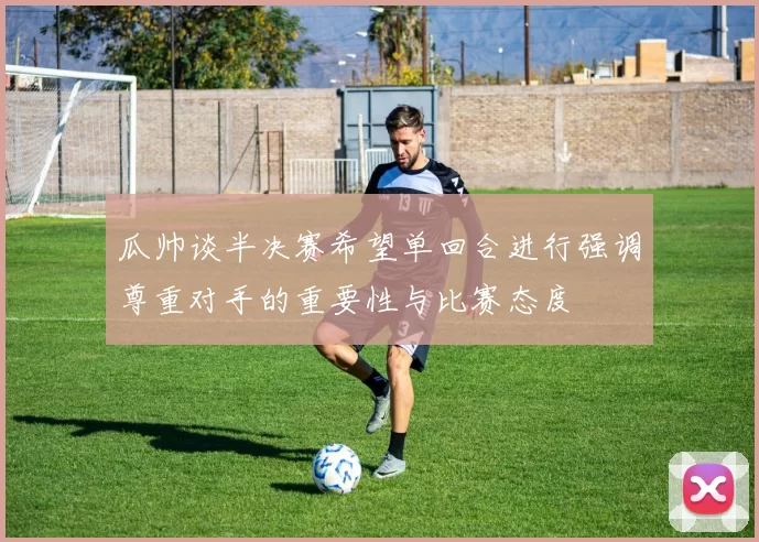 瓜帅谈半决赛希望单回合进行强调尊重对手的重要性与比赛态度