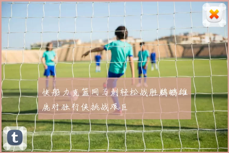 快船力克篮网马刺轻松战胜鹈鹕雄鹿对独行侠挑战艰巨
