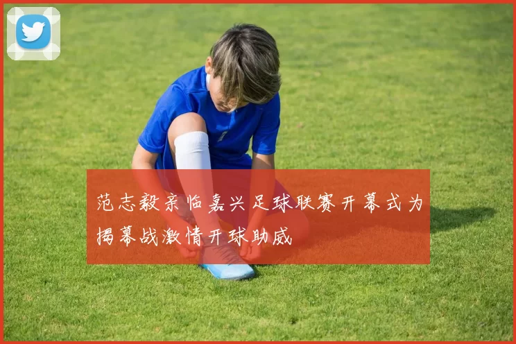 范志毅亲临嘉兴足球联赛开幕式为揭幕战激情开球助威