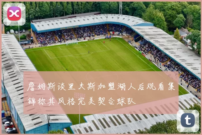詹姆斯谈里夫斯加盟湖人后观看集锦称其风格完美契合球队