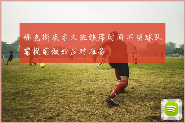 福克斯表示文班缺席时间不明球队需提前做好应对准备