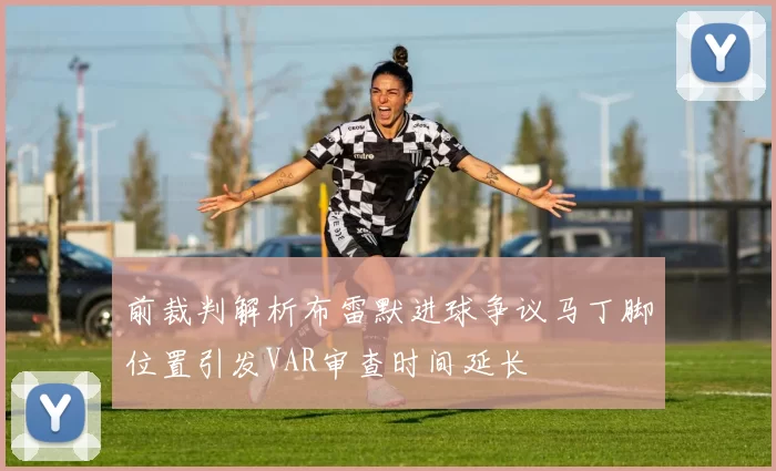 前裁判解析布雷默进球争议马丁脚位置引发VAR审查时间延长