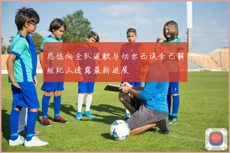 恩佐向全队道歉与切尔西误会已解经纪人透露最新进展