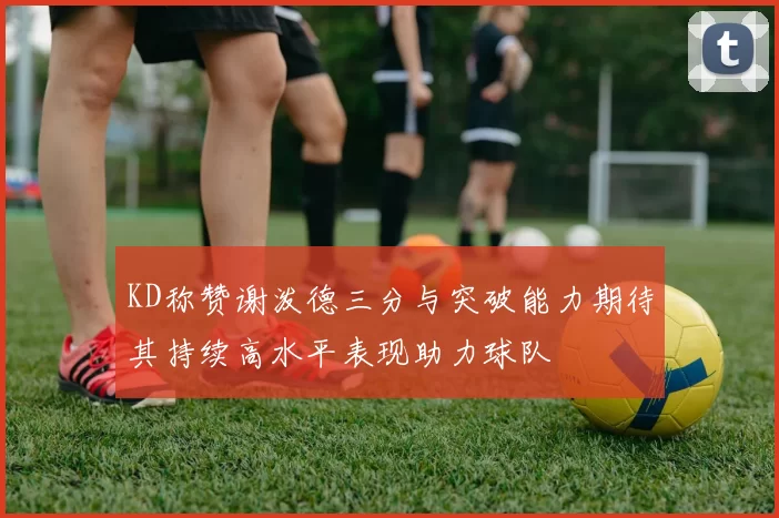 KD称赞谢泼德三分与突破能力期待其持续高水平表现助力球队
