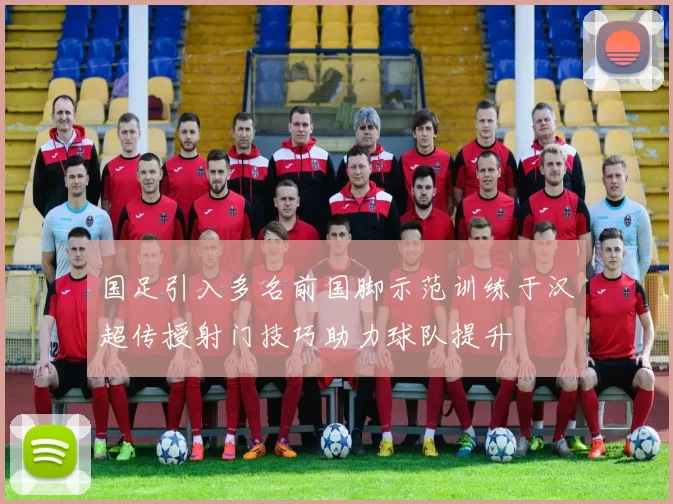 国足引入多名前国脚示范训练于汉超传授射门技巧助力球队提升