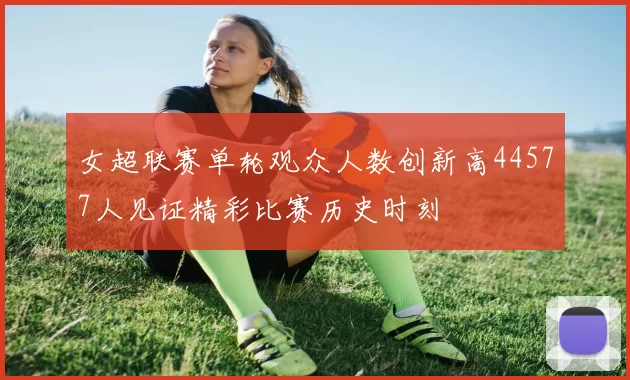 女超联赛单轮观众人数创新高44577人见证精彩比赛历史时刻